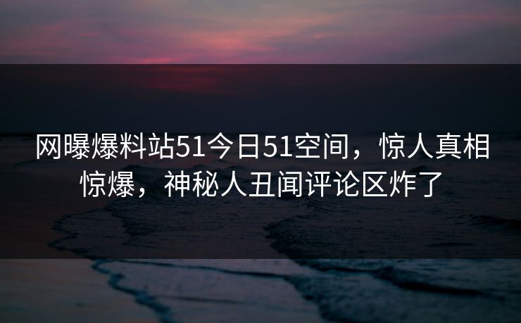网曝爆料站51今日51空间，惊人真相惊爆，神秘人丑闻评论区炸了
