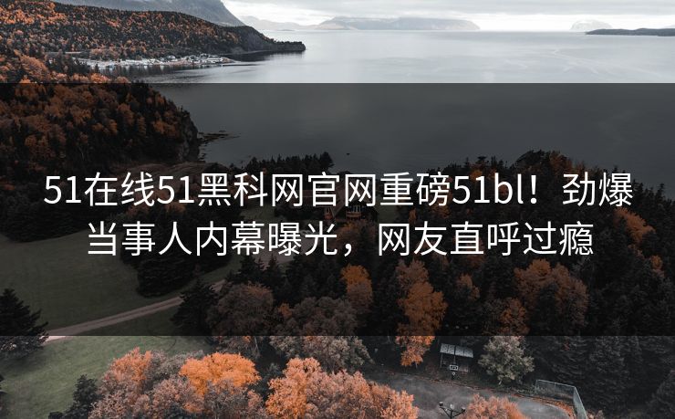 51在线51黑科网官网重磅51bl！劲爆当事人内幕曝光，网友直呼过瘾