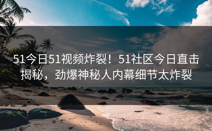 51今日51视频炸裂！51社区今日直击揭秘，劲爆神秘人内幕细节太炸裂