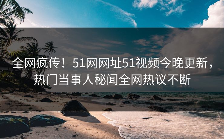 全网疯传！51网网址51视频今晚更新，热门当事人秘闻全网热议不断
