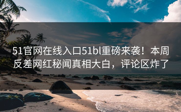 51官网在线入口51bl重磅来袭!本周反差网红秘闻真相大白,评论区炸了