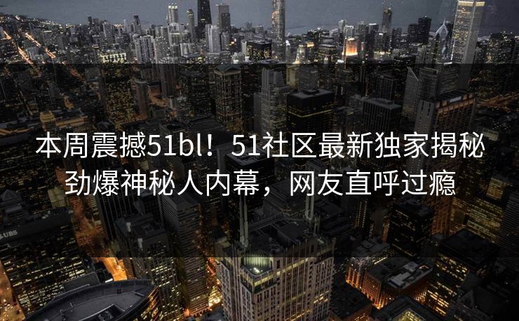 本周震撼51bl!51社区最新独家揭秘劲爆神秘人内幕,网友直呼过瘾