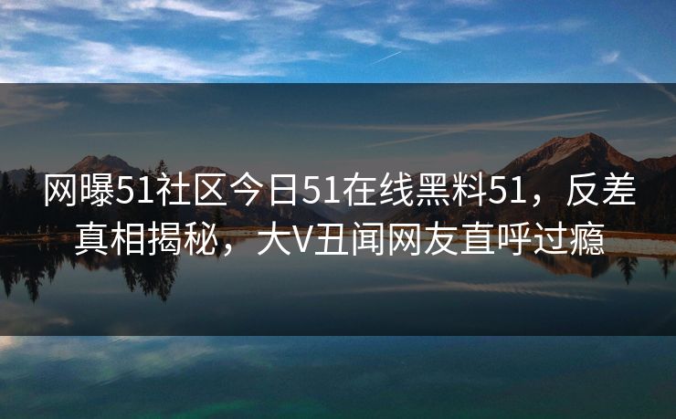 网曝51社区今日51在线黑料51，反差真相揭秘，大V丑闻网友直呼过瘾