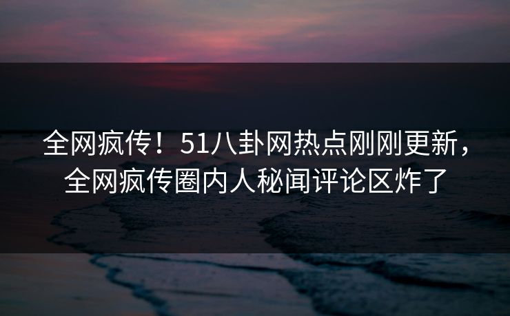 全网疯传！51八卦网热点刚刚更新，全网疯传圈内人秘闻评论区炸了