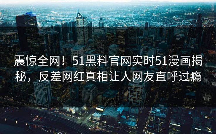 震惊全网！51黑料官网实时51漫画揭秘，反差网红真相让人网友直呼过瘾