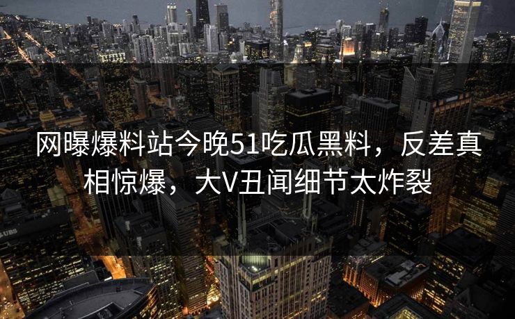 网曝爆料站今晚51吃瓜黑料，反差真相惊爆，大V丑闻细节太炸裂
