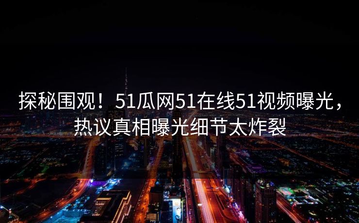 探秘围观！51瓜网51在线51视频曝光，热议真相曝光细节太炸裂