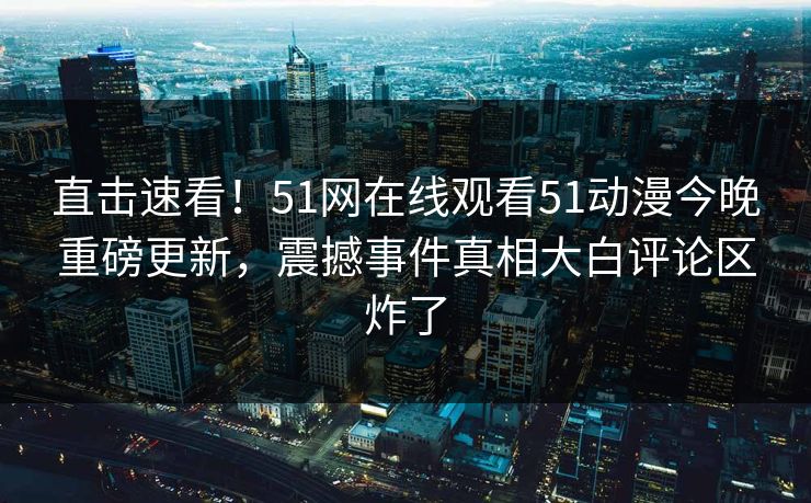 直击速看！51网在线观看51动漫今晚重磅更新，震撼事件真相大白评论区炸了