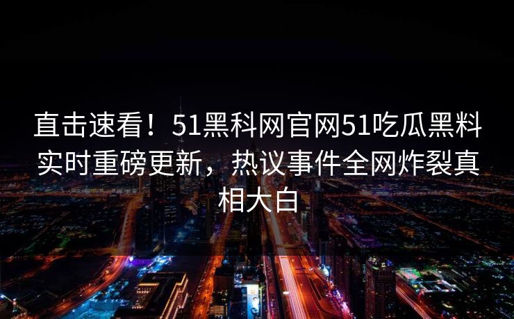 直击速看！51黑科网官网51吃瓜黑料实时重磅更新，热议事件全网炸裂真相大白