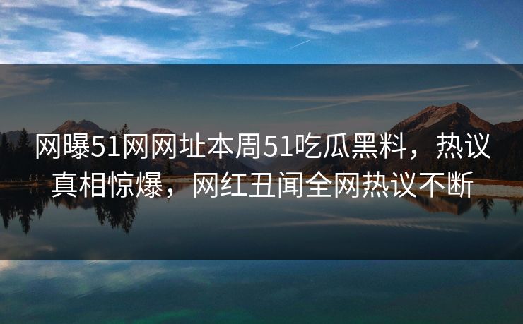 网曝51网网址本周51吃瓜黑料，热议真相惊爆，网红丑闻全网热议不断