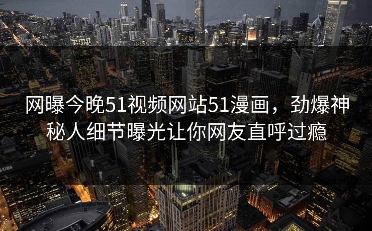 网曝今晚51视频网站51漫画，劲爆神秘人细节曝光让你网友直呼过瘾