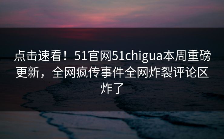 点击速看！51官网51chigua本周重磅更新，全网疯传事件全网炸裂评论区炸了