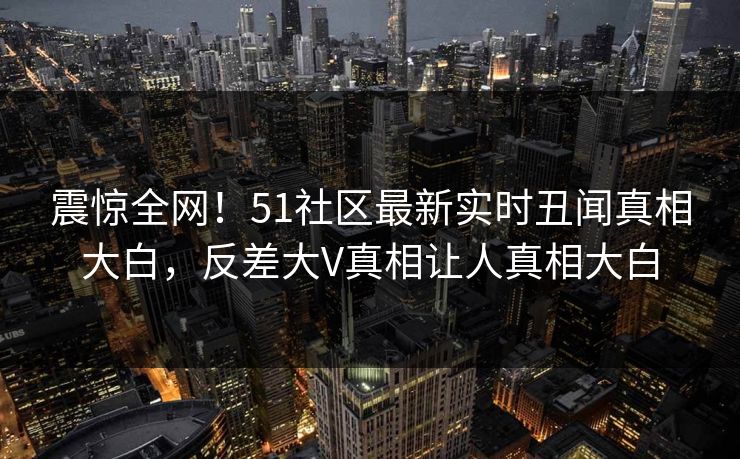 震惊全网！51社区最新实时丑闻真相大白，反差大V真相让人真相大白