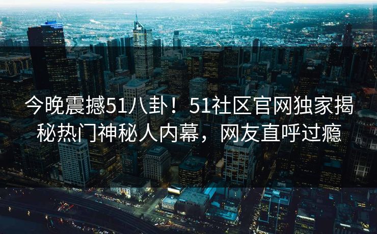 今晚震撼51八卦！51社区官网独家揭秘热门神秘人内幕，网友直呼过瘾
