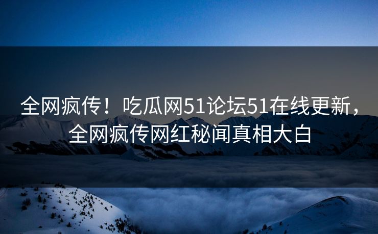 全网疯传！吃瓜网51论坛51在线更新，全网疯传网红秘闻真相大白