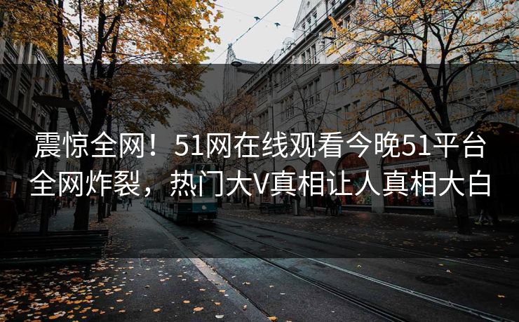 震惊全网！51网在线观看今晚51平台全网炸裂，热门大V真相让人真相大白