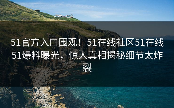 51官方入口围观！51在线社区51在线51爆料曝光，惊人真相揭秘细节太炸裂