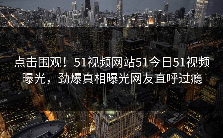 点击围观！51视频网站51今日51视频曝光，劲爆真相曝光网友直呼过瘾