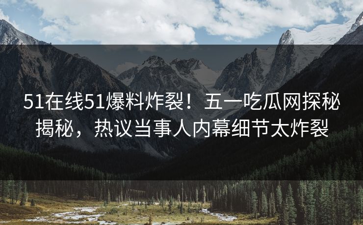 51在线51爆料炸裂！五一吃瓜网探秘揭秘，热议当事人内幕细节太炸裂