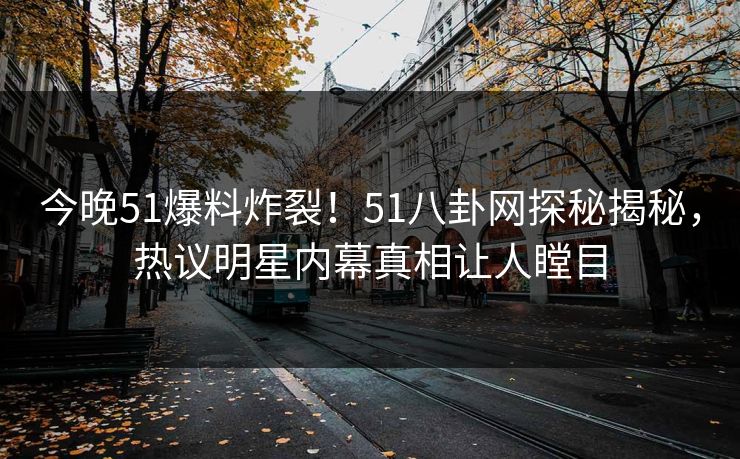 今晚51爆料炸裂！51八卦网探秘揭秘，热议明星内幕真相让人瞠目