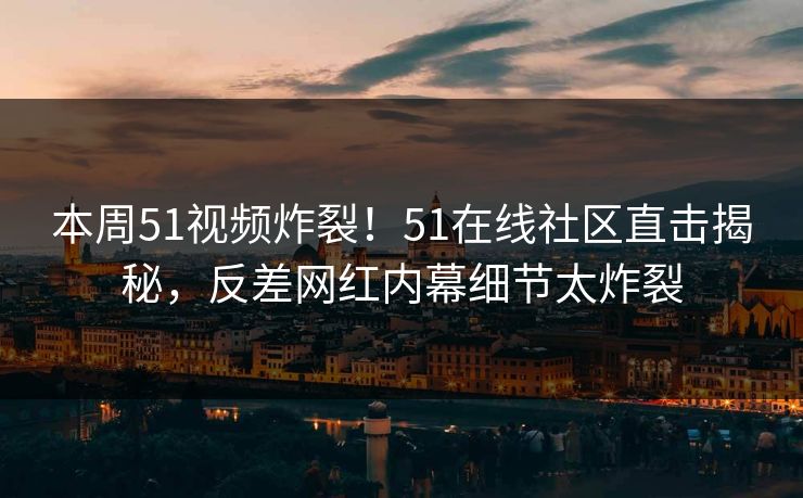 本周51视频炸裂！51在线社区直击揭秘，反差网红内幕细节太炸裂