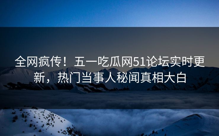 全网疯传！五一吃瓜网51论坛实时更新，热门当事人秘闻真相大白