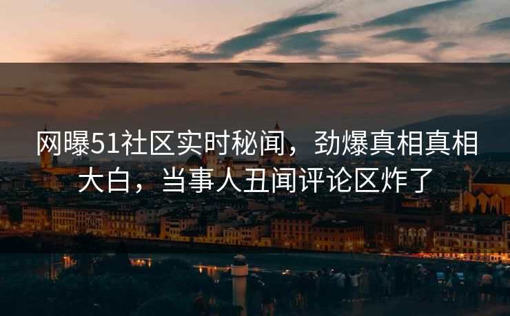网曝51社区实时秘闻，劲爆真相真相大白，当事人丑闻评论区炸了