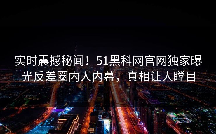 实时震撼秘闻！51黑科网官网独家曝光反差圈内人内幕，真相让人瞠目