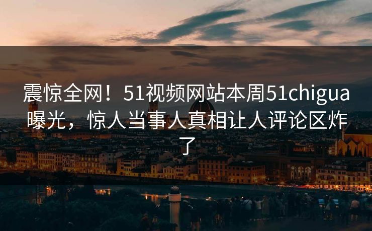 震惊全网！51视频网站本周51chigua曝光，惊人当事人真相让人评论区炸了