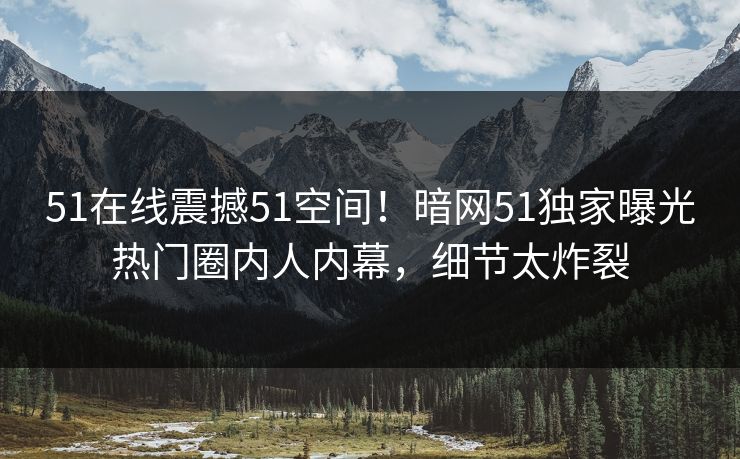 51在线震撼51空间！暗网51独家曝光热门圈内人内幕，细节太炸裂