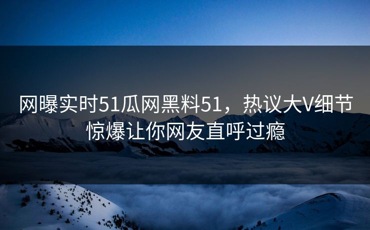 网曝实时51瓜网黑料51，热议大V细节惊爆让你网友直呼过瘾