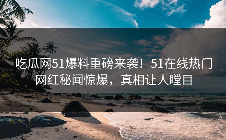 吃瓜网51爆料重磅来袭！51在线热门网红秘闻惊爆，真相让人瞠目
