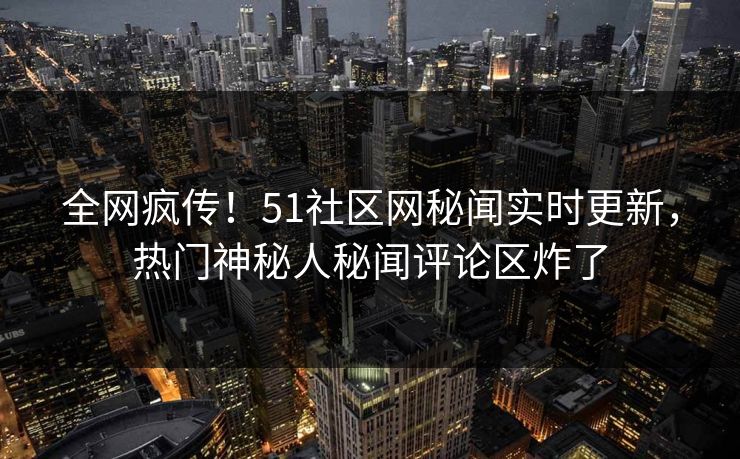 全网疯传！51社区网秘闻实时更新，热门神秘人秘闻评论区炸了