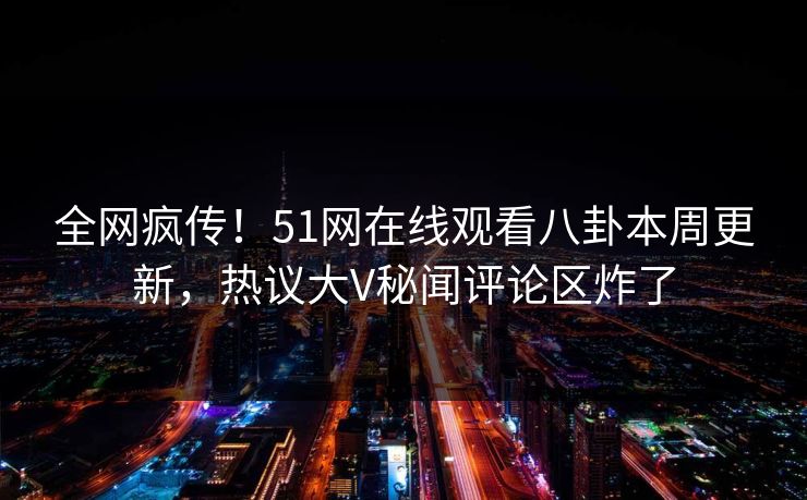 全网疯传！51网在线观看八卦本周更新，热议大V秘闻评论区炸了