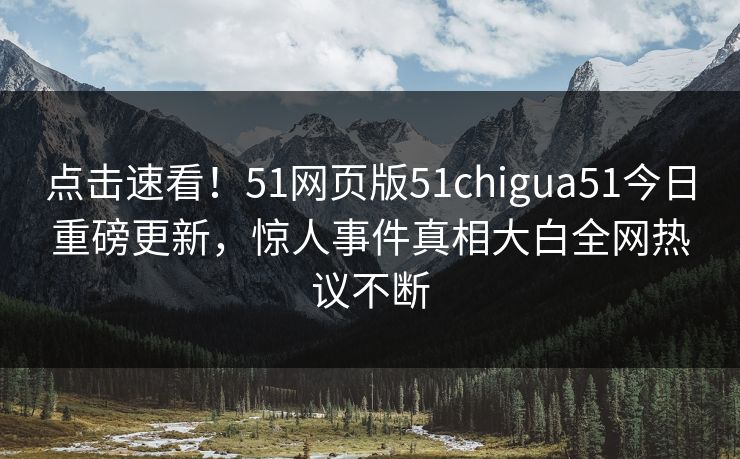 点击速看！51网页版51chigua51今日重磅更新，惊人事件真相大白全网热议不断