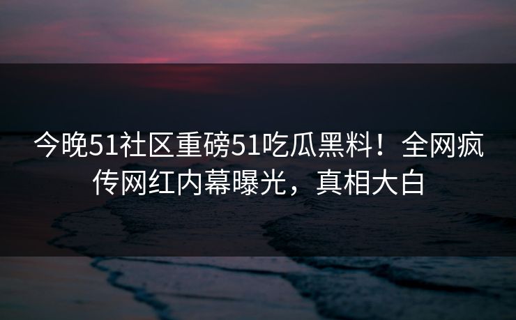 今晚51社区重磅51吃瓜黑料！全网疯传网红内幕曝光，真相大白
