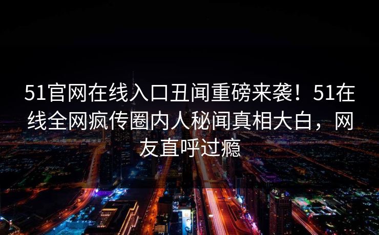 51官网在线入口丑闻重磅来袭！51在线全网疯传圈内人秘闻真相大白，网友直呼过瘾