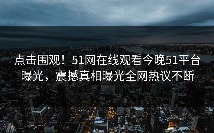 点击围观！51网在线观看今晚51平台曝光，震撼真相曝光全网热议不断