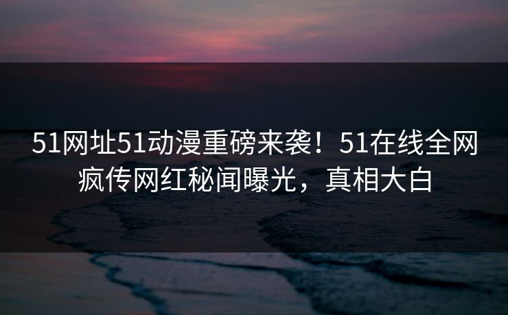 51网址51动漫重磅来袭！51在线全网疯传网红秘闻曝光，真相大白