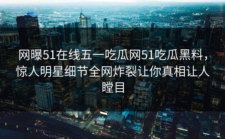 网曝51在线五一吃瓜网51吃瓜黑料，惊人明星细节全网炸裂让你真相让人瞠目