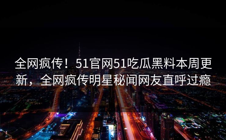 全网疯传！51官网51吃瓜黑料本周更新，全网疯传明星秘闻网友直呼过瘾