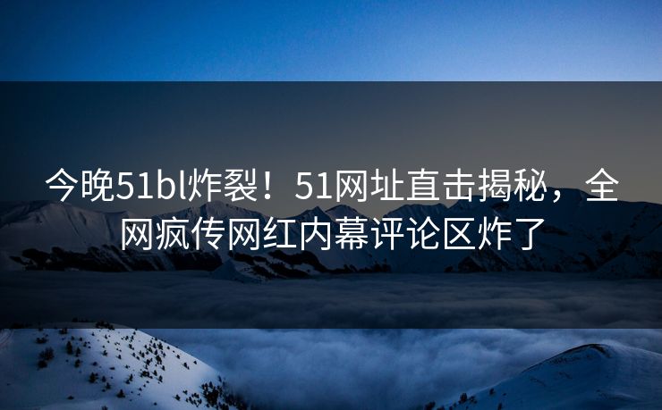 今晚51bl炸裂！51网址直击揭秘，全网疯传网红内幕评论区炸了