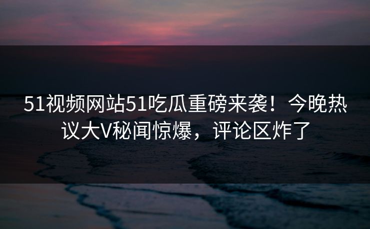 51视频网站51吃瓜重磅来袭！今晚热议大V秘闻惊爆，评论区炸了