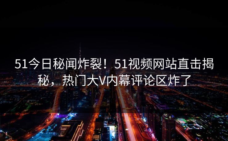 51今日秘闻炸裂！51视频网站直击揭秘，热门大V内幕评论区炸了