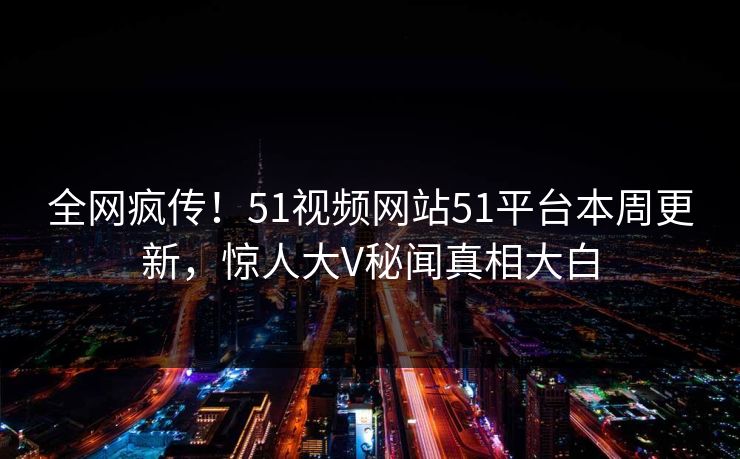 全网疯传！51视频网站51平台本周更新，惊人大V秘闻真相大白