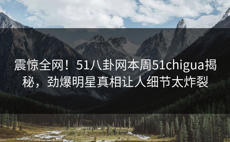 震惊全网！51八卦网本周51chigua揭秘，劲爆明星真相让人细节太炸裂