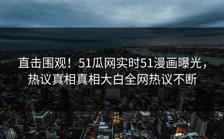 直击围观！51瓜网实时51漫画曝光，热议真相真相大白全网热议不断
