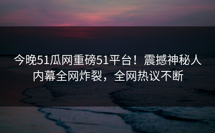 今晚51瓜网重磅51平台！震撼神秘人内幕全网炸裂，全网热议不断