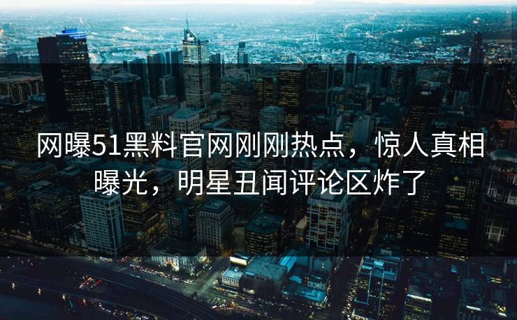 网曝51黑料官网刚刚热点，惊人真相曝光，明星丑闻评论区炸了