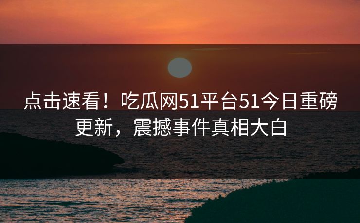 点击速看！吃瓜网51平台51今日重磅更新，震撼事件真相大白
